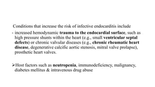 Conditions that increase the risk of infective endocarditis include
- increased hemodynamic trauma to the endocardial surface, such as
high pressure shunts within the heart (e.g., small ventricular septal
defects) or chronic valvular diseases (e.g., chronic rheumatic heart
disease, degenerative calcific aortic stenosis, mitral valve prolapse),
prosthetic heart valves.
Host factors such as neutropenia, immunodeficiency, malignancy,
diabetes mellitus & intravenous drug abuse
 