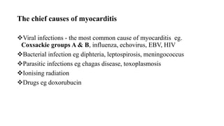 The chief causes of myocarditis
Viral infections - the most common cause of myocarditis eg.
Coxsackie groups A & B, influenza, echovirus, EBV, HIV
Bacterial infection eg diphteria, leptospirosis, meningococcus
Parasitic infections eg chagas disease, toxoplasmosis
Ionising radiation
Drugs eg doxorubucin
 