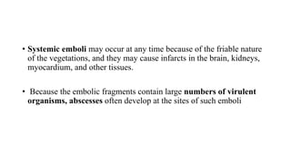 • Systemic emboli may occur at any time because of the friable nature
of the vegetations, and they may cause infarcts in the brain, kidneys,
myocardium, and other tissues.
• Because the embolic fragments contain large numbers of virulent
organisms, abscesses often develop at the sites of such emboli
 