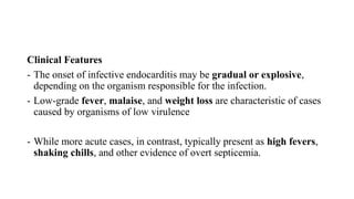 Clinical Features
- The onset of infective endocarditis may be gradual or explosive,
depending on the organism responsible for the infection.
- Low-grade fever, malaise, and weight loss are characteristic of cases
caused by organisms of low virulence
- While more acute cases, in contrast, typically present as high fevers,
shaking chills, and other evidence of overt septicemia.
 