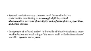 - Systemic emboli are very common in all forms of infective
endocarditis, manifesting as neurologic deficits, retinal
abnormalities, necrosis of the digits, and infarcts of the myocardium
and other viscera.
- Entrapment of infected emboli in the walls of blood vessels may cause
local infection and weakening of the vessel wall, with the formation of
so-called mycotic aneurysms.
 
