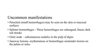 Uncommon manifestations
• Petechial (small hemorrhages) may be seen on the skin or mucosal
surfaces
• Splinter hemorrhages - These hemorrhages are subungual, linear, dark
red streaks
• Osler node – subcutaneous nodules in the pulp of digits
• Janeway lesions- erythematous or hemorrhagic nontender lesions on
the palms or soles
 