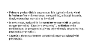 • Primary pericarditis is uncommon. It is typically due to viral
infection (often with concurrent myocarditis), although bacteria,
fungi, or parasites may also be involved
• In most cases, pericarditis is secondary to acute MI or cardiac
surgery (so-called “Dressler’s syndrome”), radiation to the
mediastinum, or processes involving other thoracic structures (e.g.,
pneumonia or pleuritis).
• Uremia is the most common systemic disorder associated with
pericarditis.
 