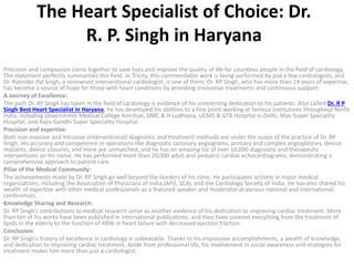 The Heart Specialist of Choice: Dr.
R. P. Singh in Haryana
Precision and compassion come together to save lives and improve the quality of life for countless people in the field of cardiology.
The statement perfectly summarizes this field. In Tricity, this commendable work is being performed by just a few cardiologists, and
Dr. Ratinder Pal Singh, a renowned interventional cardiologist, is one of them. Dr. RP Singh, who has more than 14 years of expertise,
has become a source of hope for those with heart conditions by providing innovative treatments and continuous support.
A Journey of Excellence:
The path Dr. RP Singh has taken in the field of cardiology is evidence of his unrelenting dedication to his patients. Also called Dr. R P
Singh Best Heart Specialist in Haryana, he has developed his abilities to a fine point working at famous institutions throughout North
India, including Government Medical College Amritsar, DMC & H Ludhiana, UCMS & GTB Hospital in Delhi, Max-Super Speciality
Hospital, and Rajiv Gandhi Super Speciality Hospital.
Precision and expertise:
Both non-invasive and intrusive (interventional) diagnostic and treatment methods are under the scope of the practice of Dr. RP
Singh. His accuracy and competence in operations like diagnostic coronary angiograms, primary and complex angioplasties, device
implants, device closures, and more are unmatched, and he has an amazing list of over 10,000 diagnostic and therapeutic
interventions on his name. He has performed more than 20,000 adult and pediatric cardiac echocardiograms, demonstrating a
comprehensive approach to patient care.
Pillar of the Medical Community:
The achievements made by Dr. RP Singh go well beyond the borders of his clinic. He participates actively in major medical
organizations, including the Association of Physicians of India (API), SCAI, and the Cardiology Society of India. He has also shared his
wealth of expertise with other medical professionals as a featured speaker and moderator at various national and international
conferences.
Knowledge Sharing and Research:
Dr. RP Singh’s contributions to medical research serve as another evidence of his dedication to improving cardiac treatment. More
than ten of his works have been published in international publications, and they have covered everything from the treatment of
lipids in the elderly to the function of ARNI in heart failure with decreased ejection fraction.
Conclusion:
Dr. RP Singh’s history of excellence in cardiology is unbeatable. Thanks to his impressive accomplishments, a wealth of knowledge,
and dedication to improving cardiac treatment. Aside from professional life, his involvement in social awareness and strategies for
treatment makes him more than just a cardiologist.
 