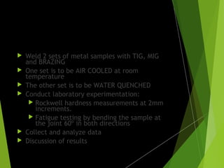 Procedure:
 Weld 2 sets of metal samples with TIG, MIG
and BRAZING
 One set is to be AIR COOLED at room
temperature
 The other set is to be WATER QUENCHED
 Conduct laboratory experimentation:
 Rockwell hardness measurements at 2mm
increments.
 Fatigue testing by bending the sample at
the joint 60º in both directions
 Collect and analyze data
 Discussion of results
 