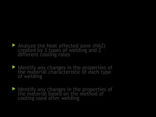 Objectives:
 Analyze the heat affected zone (HAZ)
created by 3 types of welding and 2
different cooling rates
 Identify any changes in the properties of
the material characteristic of each type
of welding
 Identify any changes in the properties of
the material based on the method of
cooling used after welding
 