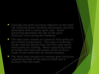 Effects of different methods of
cooling:
 Typically the grain structure adjacent to the weld
has relatively lower hardness and greater ductility
associated with a coarse grain size. Water
quenching decreases the size of the grain
structure, thus raising the hardness.
 The next zone consists of a band of finer grains at
the critical temperature. This zone is relatively
harder and less ductile than the first zone and is
more prone to cracking. Water quenching tends
to harden this zone and causes cracks to occur
closer to the weld than air cooled samples.
 The third zone consists of a normal grain structure
resembling those of the parent metal and is
furthest from the weld.
 