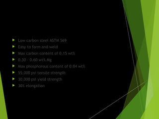 Parent metal:
 Low carbon steel ASTM 569
 Easy to form and weld
 Max carbon content of 0.15 wt%
 0.30 – 0.60 wt% Mg
 Max phosphorous content of 0.04 wt%
 55,000 psi tensile strength
 30,000 psi yield strength
 30% elongation
 