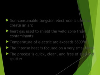 TIG welding:
 Non-consumable tungsten electrode is used to
create an arc
 Inert gas used to shield the weld zone from
contaminants
 Temperature of electric arc exceeds 6500º F
 The intense heat is focused on a very small area
 The process is quick, clean, and free of slag and
sputter
 