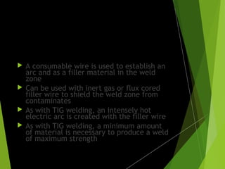 MIG welding:
 A consumable wire is used to establish an
arc and as a filler material in the weld
zone
 Can be used with inert gas or flux cored
filler wire to shield the weld zone from
contaminates
 As with TIG welding, an intensely hot
electric arc is created with the filler wire
 As with TIG welding, a minimum amount
of material is necessary to produce a weld
of maximum strength
 