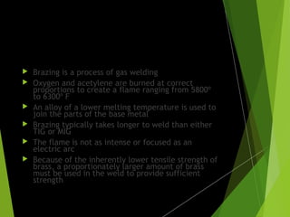 Gas welding:
 Brazing is a process of gas welding
 Oxygen and acetylene are burned at correct
proportions to create a flame ranging from 5800º
to 6300º F
 An alloy of a lower melting temperature is used to
join the parts of the base metal
 Brazing typically takes longer to weld than either
TIG or MIG
 The flame is not as intense or focused as an
electric arc
 Because of the inherently lower tensile strength of
brass, a proportionately larger amount of brass
must be used in the weld to provide sufficient
strength
 