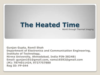 The Heated Time
-

World through Thermal Imaging

Gunjan Gupta, Romil Shah
Department of Electronics and Communication Engineering,
Institute of Technology,
Nirma University, Ahmedabad, India PIN-382481
Email: gunjan101@gmail.com, rams16592@gmail.com
(M): 7874011424, 9727757880
Reg ID: FP-044

 