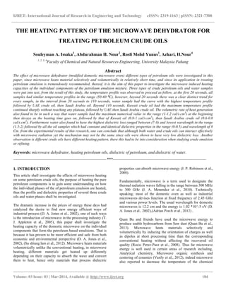 IJRET: International Journal of Research in Engineering and Technology eISSN: 2319-1163 | pISSN: 2321-7308
__________________________________________________________________________________________
Volume: 03 Issue: 03 | Mar-2014, Available @ http://www.ijret.org 184
THE HEATING PATTERN OF THE MICROWAVE DEHYDRATOR FOR
TREATING PETROLEUM CRUDE OILS
Souleyman A. Issaka1
, Abdurahman H. Nour2
, Rosli Mohd Yunus3
, Azhari, H.Nour4
1, 2, 3, 4
Faculty of Chemical and Natural Resources Engineering, University Malaysia Pahang
Abstract
The effect of microwave dehydrator (modified domestic microwave oven) different types of petroleum oils were investigated in this
paper, since microwave heats material selectively and volumetrically in relatively short time, and since its application in treating
petroleum emulsion is tremendously recommended, thereof, it is the aim of this paper to investigate the microwave induced heating
capacities of the individual components of the petroleum emulsion mixture. Three types of crude petroleum oils and water samples
were put into test, from the result of this study, the temperature profile was observed to proceed as follow, at the first 20 seconds, all
samples had similar temperature profiles in the range (50-60 ⁰C), however, beyond 20 seconds there was a clear distinct trend for
every sample, in the interval from 20 seconds to 110 seconds, water sample had the curve with the highest temperature profile
followed by UAE crude oil, then Saudi Arabia oil. Beyond 110 seconds, Kuwait crude oil had the maximum temperature profile
continued sharply without reaching any plateau, followed by UAE then Saudi Arabia crude oil. The volumetric rate of heat generation
also found to be in such a way that water sample had the maximum numerical value in the range (1-1.2 cal/s.cm3
) at the beginning
then decays as the heating time goes on, followed by that of Kuwait oil (0.8-1 cal/s.cm3
), then Saudi Arabia crude oil (0.6-0.8
cal/s.cm3
). Furthermore water also found to have the highest dielectric loss ranged between (7-8) and lowest wavelength in the range
(1.5-2) followed by all the oil samples which had constant and identical dielectric properties in the range (0-0.5) and wavelength of 8
Cm. from the experimental results of this research, one can conclude that although both water and crude oils can interact effectively
with microwave radiation yet the mechanism may not be the same since oils were shown to have very low dielectric loss. Another
observation is different crude oils have different heating pattern, there this had to be into consideration when studying crude emulsion
or refining.
Keywords: microwave dehydrator, heating petroleum oils, dielectric of petroleum, and dielectric of water.
---------------------------------------------------------------------***---------------------------------------------------------------------
1. INTRODUCTION
This article shall investigate the effects of microwave heating
on some petroleum crude oils, the purpose of heating the pure
petroleum components is to gain some understanding on how
the individual phases of the of petroleum emulsion are heated,
thus the profile and dielectric properties of several three crude
oils and water phases shall be investigated.
The dramatic increase in the prices of energy these days had
catalyzed the desire to find new energy efficient ways of
industrial process (D. A. Jones et al., 2002), one of such ways
is the introduction of microwave in the processing industry (T.
J. Appleton et al., 2005), this paper shall investigate the
heating capacity of the domestic microwave on the individual
components that form the petroleum based emulsions. That is
because it has proven to be more efficient and safe from both
economic and environmental perspective (D. A. Jones et al.,
2002), (Su shiung lam et al., 2012). Microwave heats materials
volumetrically unlike the conventional heating, in microwave
heating, different materials get heated up differently
depending on their capacity to absorb the wave and convert
them to heat, hence only materials that process dielectric
properties can absorb microwave energy (J. P. Robinson et al.,
2008).
Fundamentally, microwave is a term used to designate the
thermal radiation waves falling in the range between 300 MHz
to 300 GHz (J. A. Menendez et al., 2010). Technically
speaking; most of the domestic oven as well as industrial
microwaves devises function at fixed frequency of 2.45 GHz
and various power levels. The usual wavelength for domestic
microwaves is 12.2 cm and the energy is 1.02 *10^-5 eV (D.
A. Jones et al., 2002),(Adrian Porch et al., 2012) .
Quan Bu and friends have used the microwave energy to
produce usable hydrocarbons from Saw dust (Quan Bu et al.,
2013). Microwave heats materials selectively and
volumetrically by inducing the orientation of charges as well
as dipoles at short processing time than the corresponding
conventional heating without affecting the recovered oil
quality (Rocio Perez-Paez et al., 2008). Thus far microwave
energy is well used in certain areas of research including,
Analytical chemistry, Microwave organic synthesis and
centering of ceramics (Vasily et al., 2012), indeed microwave
also reported to decrease the temperature of the chemical
 