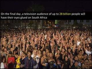 And when the final is shown, ,a television audience of up to 28 billion people will have their eyes glued on South Africa
