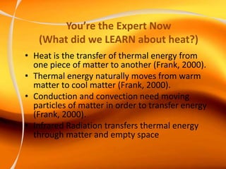 You’re the Expert Now
(What did we LEARN about heat?)
• Heat is the transfer of thermal energy from
one piece of matter to another (Frank, 2000).
• Thermal energy naturally moves from warm
matter to cool matter (Frank, 2000).
• Conduction and convection need moving
particles of matter in order to transfer energy
(Frank, 2000).
• Infrared Radiation transfers thermal energy
through matter and empty space
 