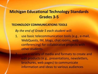 Michigan Educational Technology Standards
Grades 3-5
TECHNOLOGY COMMUNICATIONS TOOLS
By the end of Grade 5 each student will:
1. use basic telecommunication tools (e.g., e-mail,
WebQuests, IM, blogs, chat rooms, web
conferencing) for collaborative projects with
other students
2. use a variety of media and formats to create and
edit products (e.g., presentations, newsletters,
brochures, web pages) to communicate
information and ideas to various audiences
 