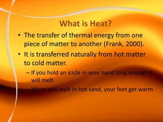 What is Heat?
• The transfer of thermal energy from one
piece of matter to another (Frank, 2000).
• It is transferred naturally from hot matter
to cold matter.
– If you hold an icicle in your hand long enough it
will melt
– When you walk in hot sand, your feet get warm
 