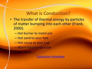 What is Conduction?
• The transfer of thermal energy by particles
of matter bumping into each other (Frank,
2000).
– Hot burner to metal pot
– Hot sand to your feet
– Hot cocoa to your cup
– Warm hand to ice cube
Other ideas…..
Conduction Animation
 