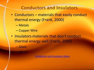 Conductors and Insulators
• Conductors – materials that easily conduct
thermal energy (Frank, 2000)
– Metals
– Copper Wire
• Insulators-materials that don’t conduct
thermal energy well (Frank, 2000)
– Glass
– Wood
Conductors and Insulators Game
 