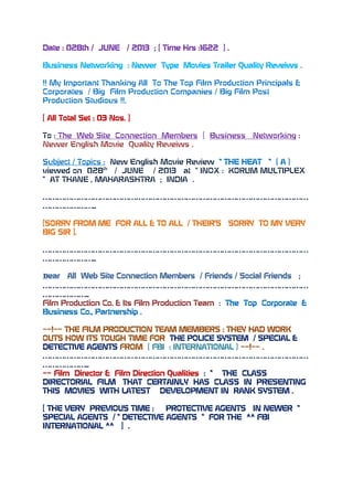 Date : 028th / JUNE / 2013 ; [ Time Hrs :1622 ] .
Business Networking : Newer Type Movies Trailer Quality Reveiws .
!! My Important Thanking All To The Top Film Production Principals &
Corporates / Big Film Production Companies / Big Film Post
Production Studious !!.
[ All Total Set : 03 Nos. ]
To : The Web Site Connection Members [ Business Networking :
Newer English Movie Quality Reveiws .
Subject / Topics : New English Movie Review “ THE HEAT “ ( A )
viewed on 028th
/ JUNE / 2013 at “ INOX : KORUM MULTIPLEX
“ AT THANE , MAHARASHTRA ; INDIA .
…………………………………………………………………………………………………
…………………..
[SORRY FROM ME FOR ALL & TO ALL / THEIR’S SORRY TO MY VERY
BIG SIR ].
…………………………………………………………………………………………………
…………………..
Dear All Web Site Connection Members / Friends / Social Friends ;
…………………………………………………………………………………………………
………………..
Film Production Co. & Its Film Production Team : The Top Corporate &
Business Co., Partnership .
~~!~~ THE FILM PRODUCTION TEAM MEMBERS : THEY HAD WORK
OUTS HOW ITS TOUGH TIME FOR THE POLICE SYSTEM / SPECIAL &
DETECTIVE AGENTS FROM ( FBI : INTERNATIONAL ) ~~!~~ .
…………………………………………………………………………………………………
………………..
~~ Film Director & Film Direction Qualities : “ THE CLASS
DIRECTORIAL FILM THAT CERTAINLY HAS CLASS IN PRESENTING
THIS MOVIES WITH LATEST DEVELOPMENT IN RANK SYSTEM .
[ THE VERY PREVIOUS TIME : PROTECTIVE AGENTS IN NEWER “
SPECIAL AGENTS / “ DETECTIVE AGENTS “ FOR THE ^^ FBI
INTERNATIONAL ^^ ] .
 
