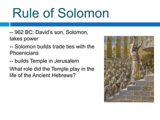 Rule of Solomon
-- 962 BC: David’s son, Solomon,
takes power
-- Solomon builds trade ties with the
Phoenicians
-- builds Temple in Jerusalem
What role did the Temple play in the
life of the Ancient Hebrews?
 