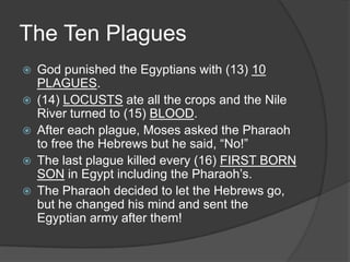 The Ten Plagues
   God punished the Egyptians with (13) 10
    PLAGUES.
   (14) LOCUSTS ate all the crops and the Nile
    River turned to (15) BLOOD.
   After each plague, Moses asked the Pharaoh
    to free the Hebrews but he said, “No!”
   The last plague killed every (16) FIRST BORN
    SON in Egypt including the Pharaoh’s.
   The Pharaoh decided to let the Hebrews go,
    but he changed his mind and sent the
    Egyptian army after them!
 