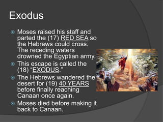 Exodus
 Moses raised his staff and
  parted the (17) RED SEA so
  the Hebrews could cross.
  The receding waters
  drowned the Egyptian army.
 This escape is called the
  (18) “EXODUS.”
 The Hebrews wandered the
  desert for (19) 40 YEARS
  before finally reaching
  Canaan once again.
 Moses died before making it
  back to Canaan.
 