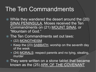 The Ten Commandments
 While they wandered the desert around the (20)
  SINAI PENINSULA, Moses received the Ten
  Commandments on (21) MOUNT SINAI, or
  “Mountain of God.”
 The Ten Commandments set out laws:
     (22) MONOTHEISM
     Keep the (23) SABBATH, worship on the seventh day
      of the week
     (24) MORALS: respect parents and no lying, stealing,
      murder
   They were written on a stone tablet that became
    known as the (25) ARK OF THE COVENANT
 