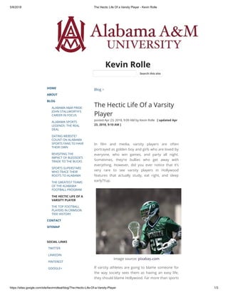5/8/2018 The Hectic Life Of a Varsity Player - Kevin Rolle
https://sites.google.com/site/kevinrolleal/blog/The-Hectic-Life-Of-a-Varsity-Player 1/3
Kevin Rolle
HOME
ABOUT
BLOG
ALABAMA A&M PRIDE:
JOHN STALLWORTH'S
CAREER IN FOCUS
ALABAMA SPORTS
LEGENDS: THE REAL
DEAL
DATING WEBSITE?
COUNT ON ALABAMA
SPORTS FANS TO HAVE
THEIR OWN
REVISITING THE
IMPACT OF BLEDSOE’S
TRADE TO THE BUCKS
SPORTS SUPERSTARS
WHO TRACE THEIR
ROOTS TO ALABAMA
THE GREATEST TEAMS
OF THE ALABAMA
FOOTBALL PROGRAM
THE HECTIC LIFE OF A
VARSITY PLAYER
THE TOP FOOTBALL
PLAYERS IN CRIMSON
TIDE HISTORY
CONTACT
SITEMAP
SOCIAL LINKS
TWITTER
LINKEDIN
PINTEREST
GOOGLE+
Blog >
The Hectic Life Of a Varsity
Player
posted Apr 23, 2018, 9:09 AM by Kevin Rolle   [ updated Apr
23, 2018, 9:10 AM ]
In lm and media, varsity players are often
portrayed as golden boy and girls who are loved by
everyone, who win games, and party all night.
Sometimes, they’re bullies who get away with
everything. However, did you ever notice that it’s
very rare to see varsity players in Hollywood
features that actually study, eat right, and sleep
early?Yup.
Image source: pixabay.com
If varsity athletes are going to blame someone for
the way society sees them as having an easy life,
they should blame Hollywood. Far more than sports
Search this site
 