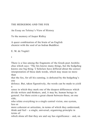 THE HEDGEHOG AND THE FOX
An Essay on Tolstoy’s View of History
To the memory of Jasper Ridley
A queer combination of the brain of an English
chemist with the soul of an Indian Buddhist.
E. M. de Vogüé1
i
There is a line among the fragments of the Greek poet Archilo-
chus which says: ‘The fox knows many things, but the hedgehog
knows one big thing.’2 Scholars have differed about the correct
interpretation of these dark words, which may mean no more
than
that the fox, for all his cunning, is defeated by the hedgehog’s
one
defence. But, taken figuratively, the words can be made to yield
a
sense in which they mark one of the deepest differences which
divide writers and thinkers, and, it may be, human beings in
general. For there exists a great chasm between those, on one
side,
who relate everything to a single central vision, one system,
less or
more coherent or articulate, in terms of which they understand,
think and feel – a single, universal, organising principle in
terms of
which alone all that they are and say has significance – and, on
 
