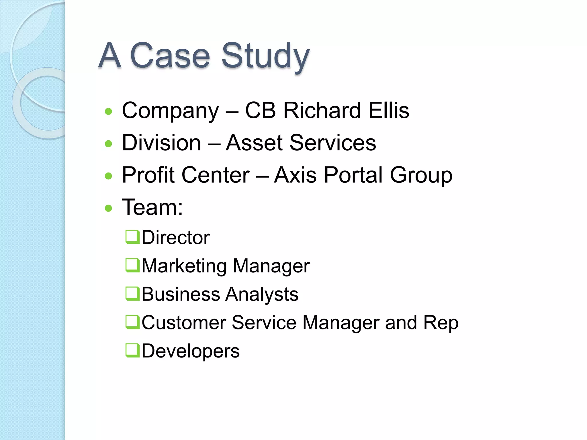 A Case Study 
 Company – CB Richard Ellis 
 Division – Asset Services 
 Profit Center – Axis Portal Group 
 Team: 
Director 
Marketing Manager 
Business Analysts 
Customer Service Manager and Rep 
Developers 
 