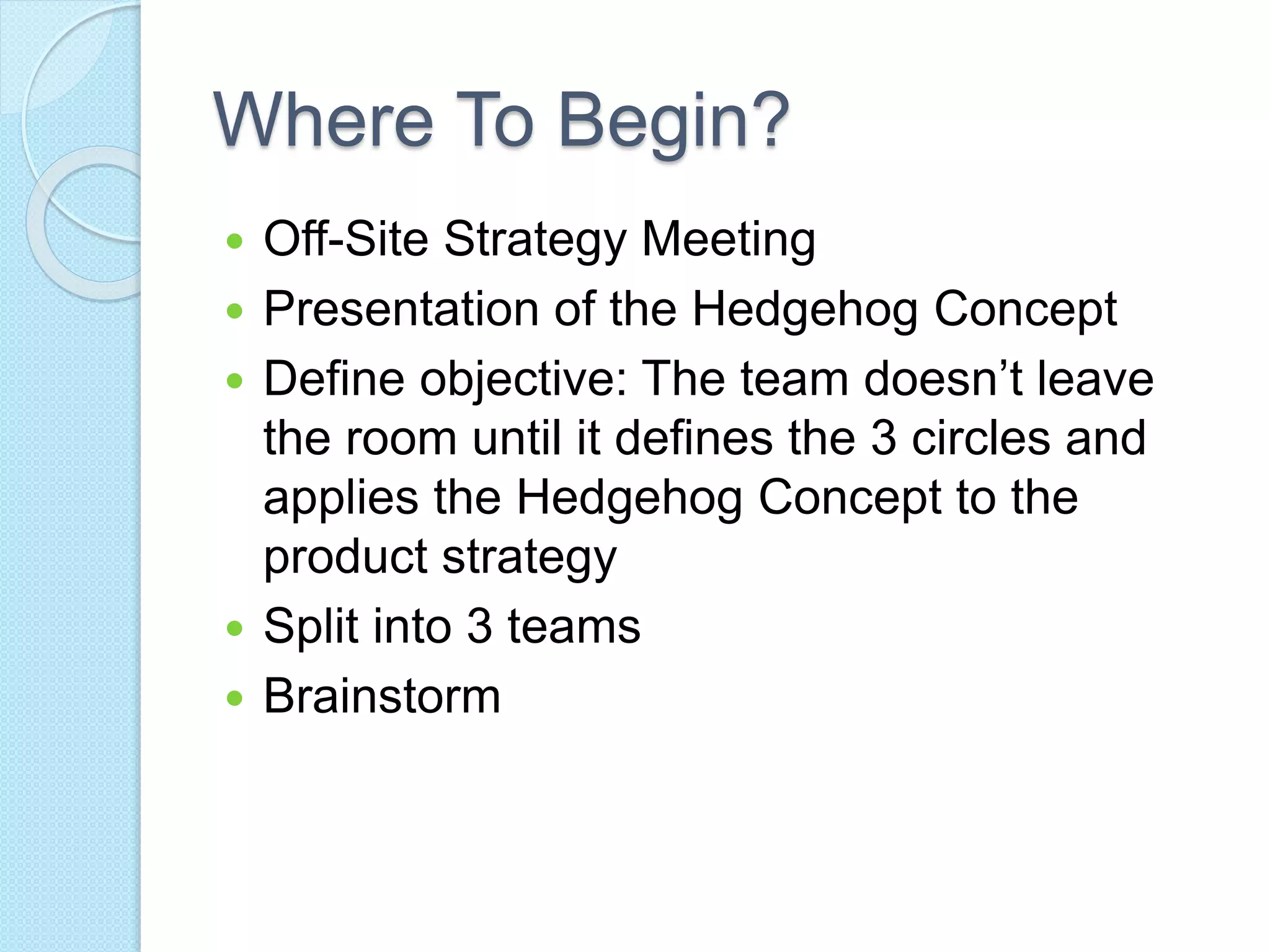 Where To Begin? 
 Off-Site Strategy Meeting 
 Presentation of the Hedgehog Concept 
 Define objective: The team doesn’t leave 
the room until it defines the 3 circles and 
applies the Hedgehog Concept to the 
product strategy 
 Split into 3 teams 
 Brainstorm 
 