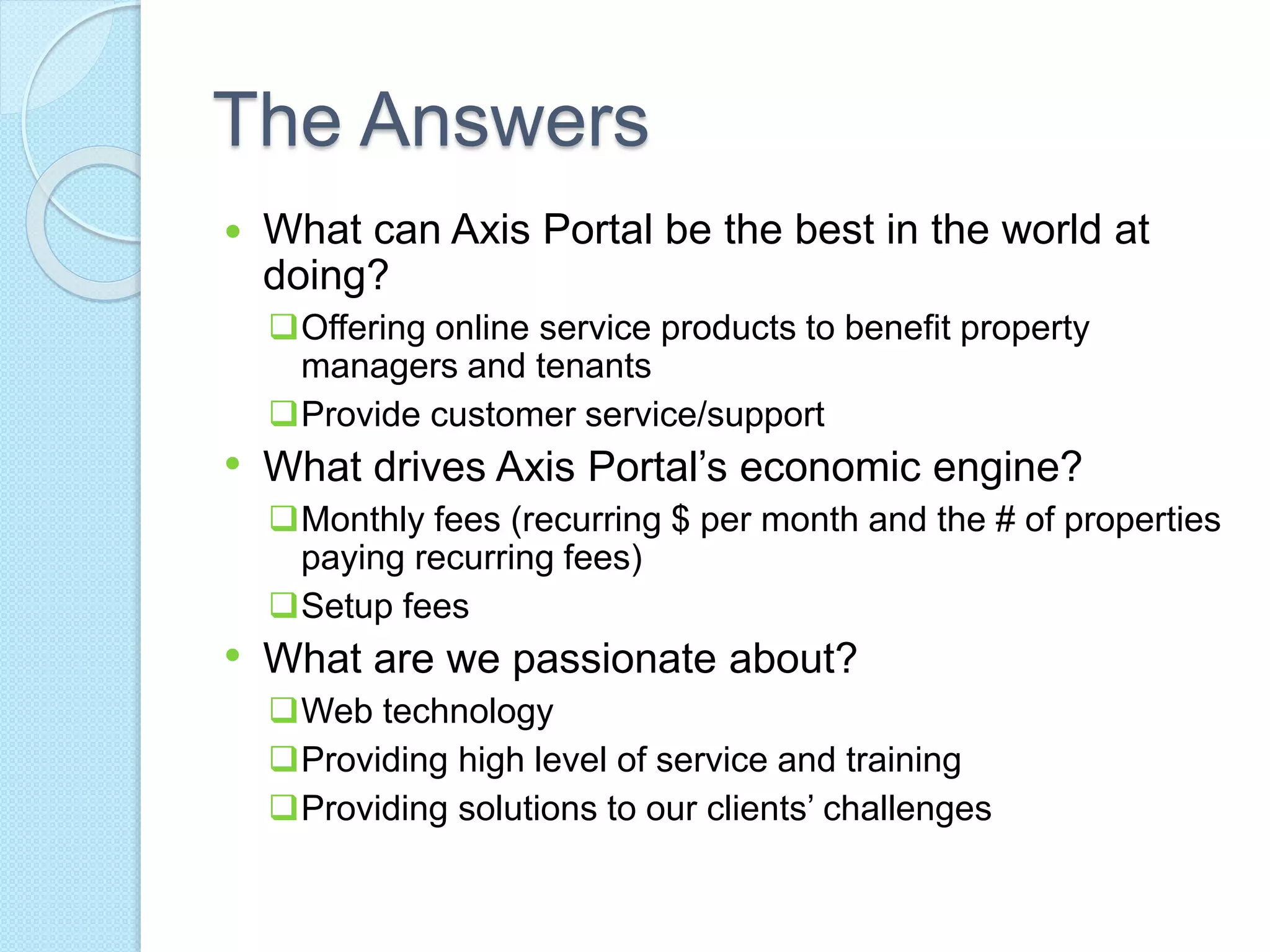 The Answers 
 What can Axis Portal be the best in the world at 
doing? 
Offering online service products to benefit property 
managers and tenants 
Provide customer service/support 
• What drives Axis Portal’s economic engine? 
Monthly fees (recurring $ per month and the # of properties 
paying recurring fees) 
Setup fees 
• What are we passionate about? 
Web technology 
Providing high level of service and training 
Providing solutions to our clients’ challenges 
 