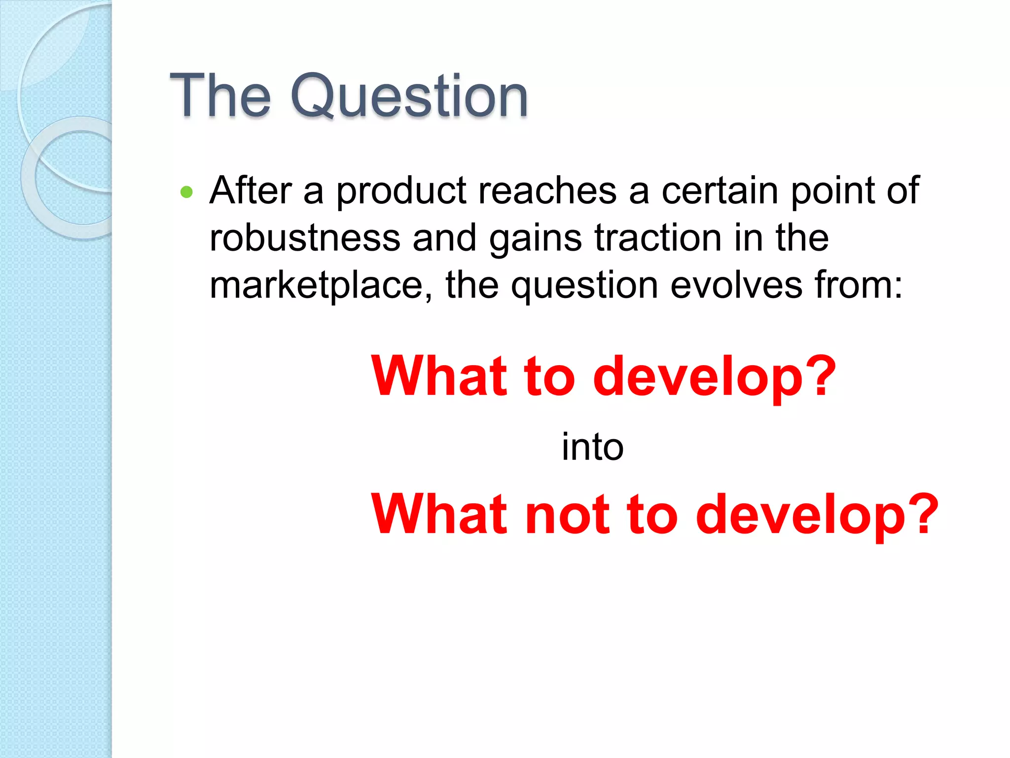 The Question 
 After a product reaches a certain point of 
robustness and gains traction in the 
marketplace, the question evolves from: 
What to develop? 
into 
What not to develop? 
 