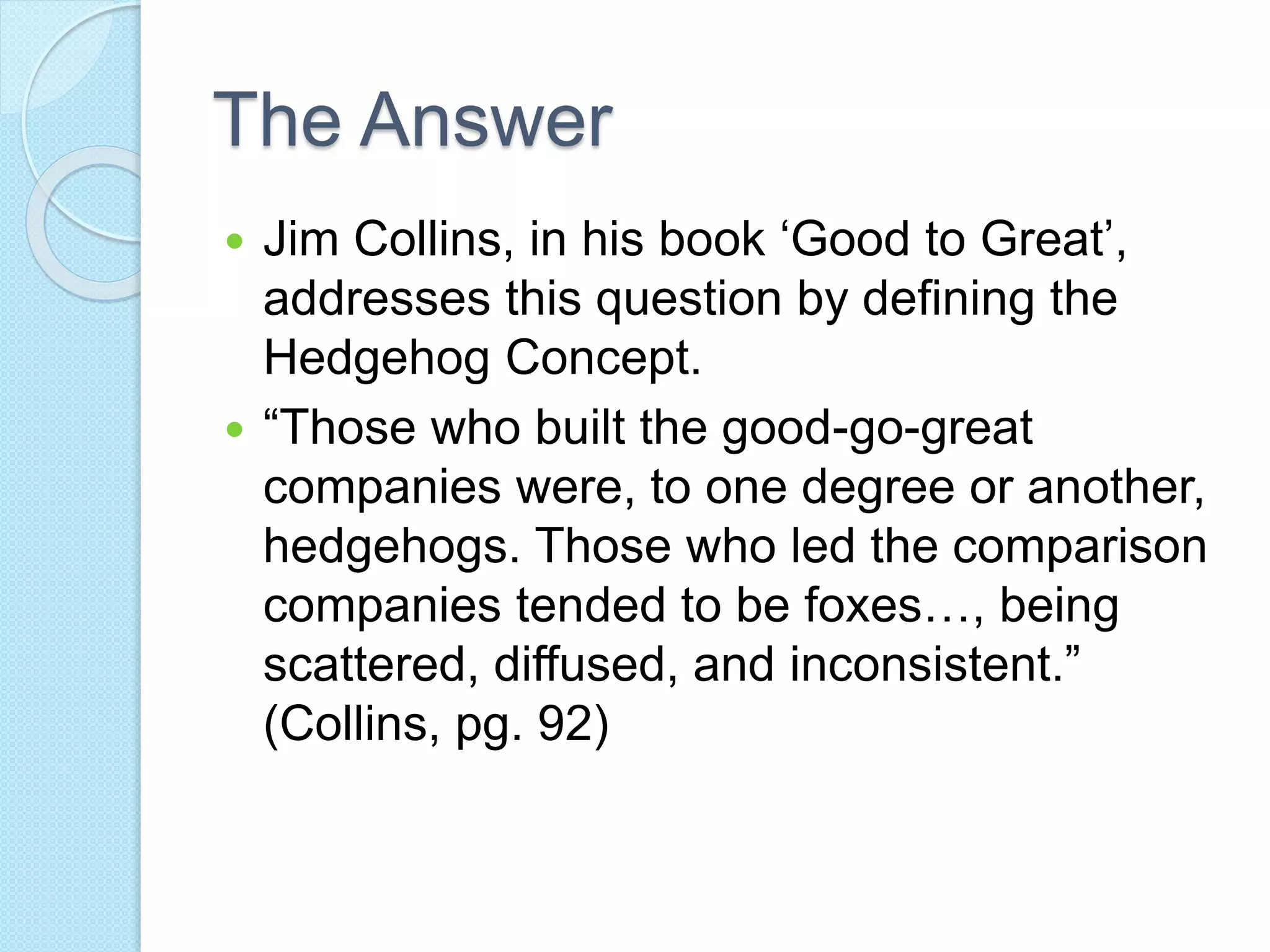 The Answer 
 Jim Collins, in his book ‘Good to Great’, 
addresses this question by defining the 
Hedgehog Concept. 
 “Those who built the good-go-great 
companies were, to one degree or another, 
hedgehogs. Those who led the comparison 
companies tended to be foxes…, being 
scattered, diffused, and inconsistent.” 
(Collins, pg. 92) 
 