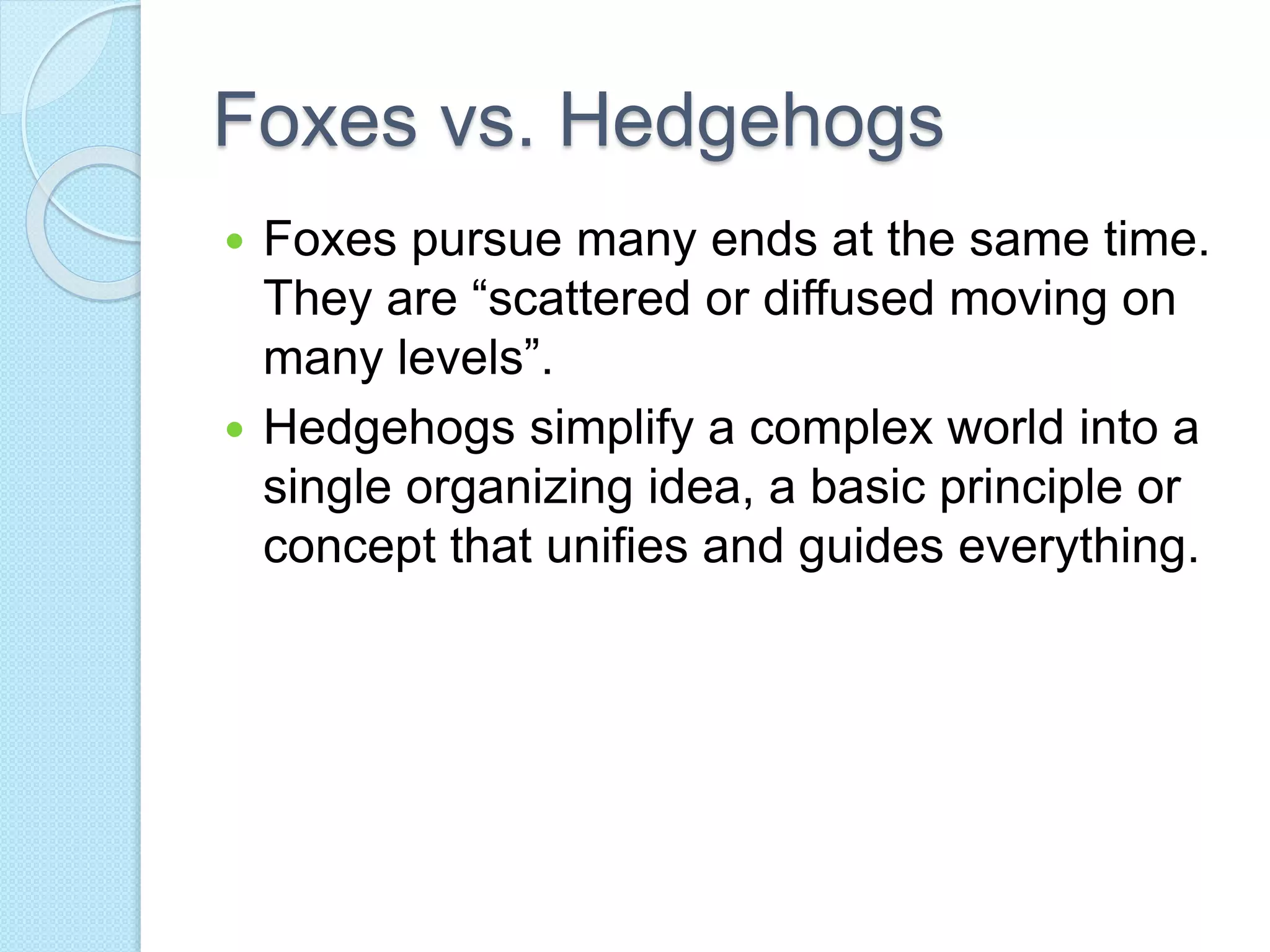 Foxes vs. Hedgehogs 
 Foxes pursue many ends at the same time. 
They are “scattered or diffused moving on 
many levels”. 
 Hedgehogs simplify a complex world into a 
single organizing idea, a basic principle or 
concept that unifies and guides everything. 
 