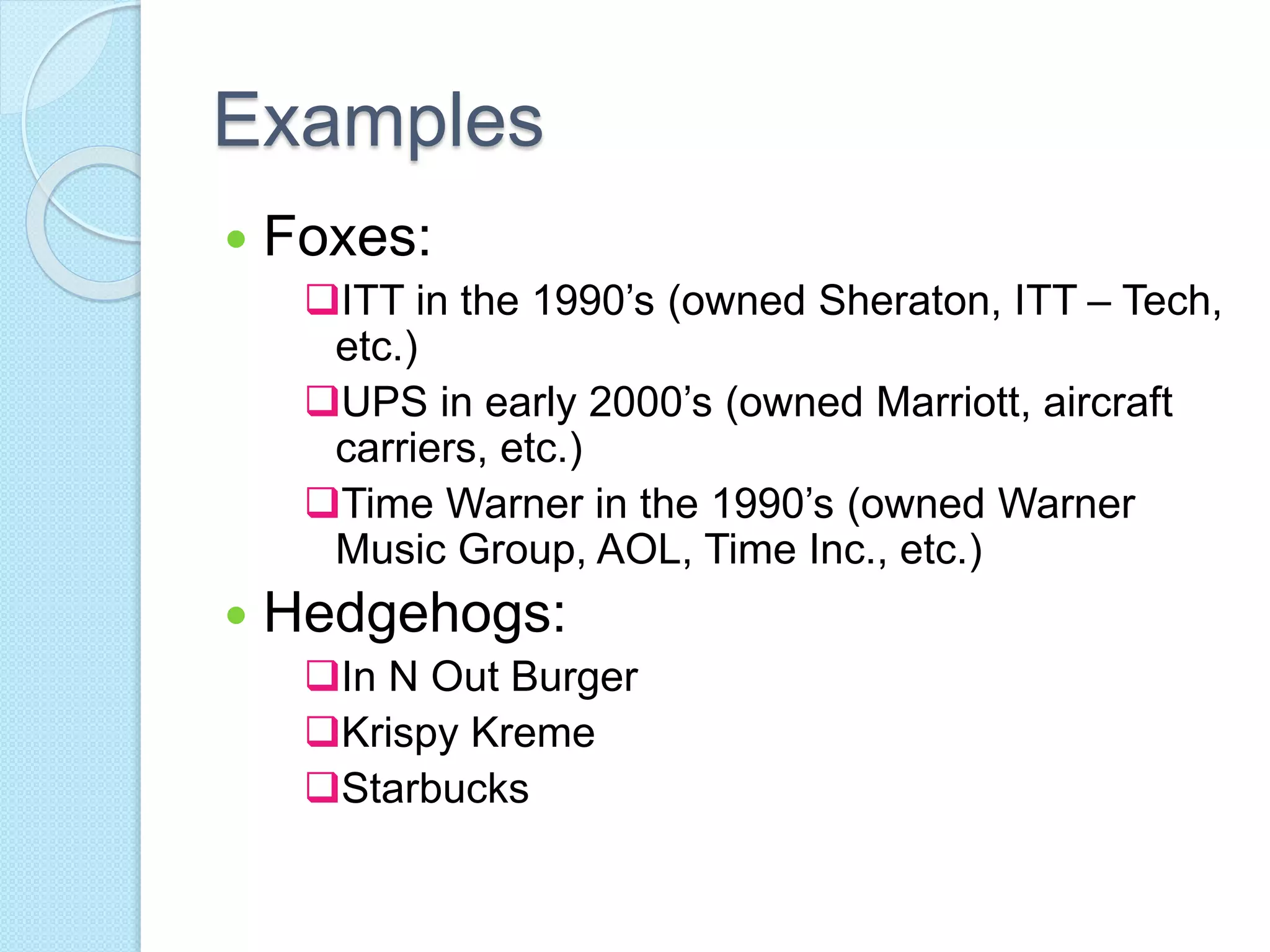 Examples 
 Foxes: 
ITT in the 1990’s (owned Sheraton, ITT – Tech, 
etc.) 
UPS in early 2000’s (owned Marriott, aircraft 
carriers, etc.) 
Time Warner in the 1990’s (owned Warner 
Music Group, AOL, Time Inc., etc.) 
 Hedgehogs: 
In N Out Burger 
Krispy Kreme 
Starbucks 
 