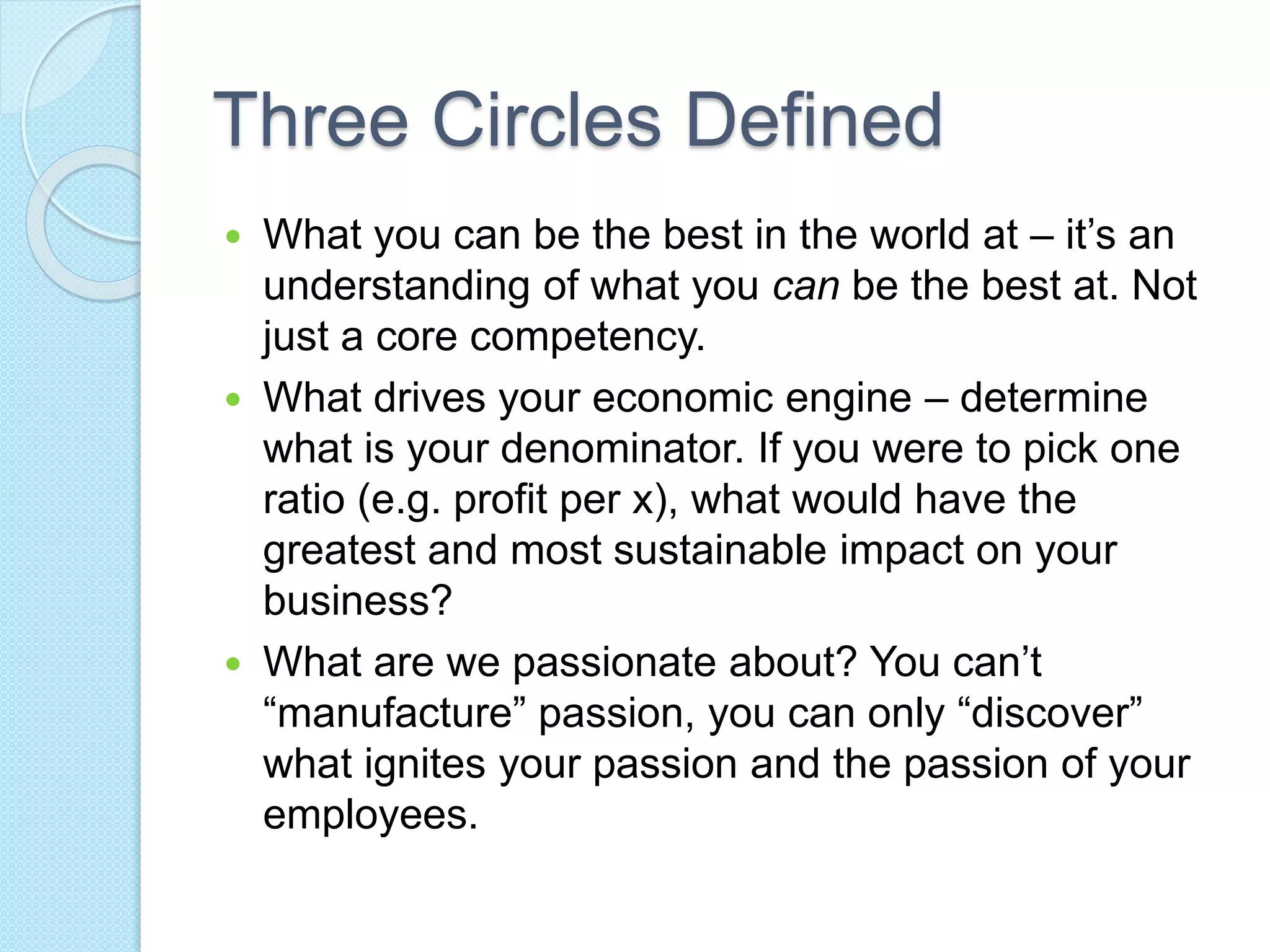 Three Circles Defined 
 What you can be the best in the world at – it’s an 
understanding of what you can be the best at. Not 
just a core competency. 
 What drives your economic engine – determine 
what is your denominator. If you were to pick one 
ratio (e.g. profit per x), what would have the 
greatest and most sustainable impact on your 
business? 
 What are we passionate about? You can’t 
“manufacture” passion, you can only “discover” 
what ignites your passion and the passion of your 
employees. 
 