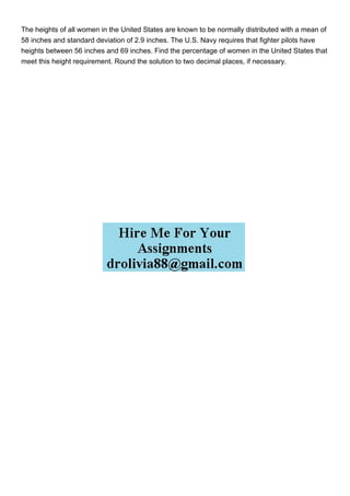 The heights of all women in the United States are known to be normally distributed with a mean of
58 inches and standard deviation of 2.9 inches. The U.S. Navy requires that fighter pilots have
heights between 56 inches and 69 inches. Find the percentage of women in the United States that
meet this height requirement. Round the solution to two decimal places, if necessary.
 