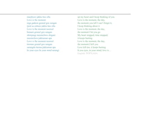 maejhyeo jakku tteo olla
Love is the moment
niga gadeon geunal geu sungan
ijeul su eobseo jakku tteo olla
Love is the moment neoreul
bonaen geunal geu sungan
shimjangi meomchwo shigani
meomchwo jakkuman apa
Love is the moment neoreul
tteonan geunal geu sungan
sarangdo tteona jakkuman apa
In your eyes In your mind sarangi
Romanization: KROMANIZED.com
up my heart and I keep thinking of you
Love is the moment, the day,
the moment you left I can’t forget it,
I keep thinking about it
Love is the moment, the day,
the moment I let you go
My heart stopped, time stopped,
it keeps hurting
Love is the moment, the day,
the moment I left you
Love left too, it keeps hurting
It you eyes, in your mind, love is…
English: POP!GASA
 