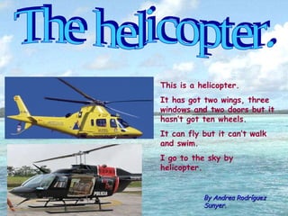 The helicopter. By Andrea Rodríguez Sunyer. This is a helicopter. It has got two wings, three windows and two doors but it hasn’t got ten wheels. It can fly but it can’t walk and swim. I go to the sky by helicopter. 
