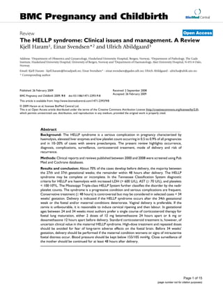 BioMed Central
Page 1 of 15
(page number not for citation purposes)
BMC Pregnancy and Childbirth
Open AccessReview
The HELLP syndrome: Clinical issues and management. A Review
Kjell Haram1, Einar Svendsen*2 and Ulrich Abildgaard3
Address: 1Department of Obstetrics and Gynaecology, Haukeland University Hospital, Bergen, Norway, 2Department of Pathology, The Gade
Institute, Haukeland University Hospital, University of Bergen, Norway and 3Department of Haematology, Aker University Hospital, N-0514 Oslo,
Norway
Email: Kjell Haram - kjell.haram@broadpark.no; Einar Svendsen* - einar.svendsen@gades.uib.no; Ulrich Abildgaard - ulricha@ulrik.uio.no
* Corresponding author
Abstract
Background: The HELLP syndrome is a serious complication in pregnancy characterized by
haemolysis, elevated liver enzymes and low platelet count occurring in 0.5 to 0.9% of all pregnancies
and in 10–20% of cases with severe preeclampsia. The present review highlights occurrence,
diagnosis, complications, surveillance, corticosteroid treatment, mode of delivery and risk of
recurrence.
Methods: Clinical reports and reviews published between 2000 and 2008 were screened using Pub
Med and Cochrane databases.
Results and conclusion: About 70% of the cases develop before delivery, the majority between
the 27th and 37th gestational weeks; the remainder within 48 hours after delivery. The HELLP
syndrome may be complete or incomplete. In the Tennessee Classification System diagnostic
criteria for HELLP are haemolysis with increased LDH (> 600 U/L), AST (≥ 70 U/L), and platelets
< 100·109/L. The Mississippi Triple-class HELLP System further classifies the disorder by the nadir
platelet counts. The syndrome is a progressive condition and serious complications are frequent.
Conservative treatment (≥ 48 hours) is controversial but may be considered in selected cases < 34
weeks' gestation. Delivery is indicated if the HELLP syndrome occurs after the 34th gestational
week or the foetal and/or maternal conditions deteriorate. Vaginal delivery is preferable. If the
cervix is unfavourable, it is reasonable to induce cervical ripening and then labour. In gestational
ages between 24 and 34 weeks most authors prefer a single course of corticosteroid therapy for
foetal lung maturation, either 2 doses of 12 mg betamethasone 24 hours apart or 6 mg or
dexamethasone 12 hours apart before delivery. Standard corticosteroid treatment is, however, of
uncertain clinical value in the maternal HELLP syndrome. High-dose treatment and repeated doses
should be avoided for fear of long-term adverse effects on the foetal brain. Before 34 weeks'
gestation, delivery should be performed if the maternal condition worsens or signs of intrauterine
foetal distress occur. Blood pressure should be kept below 155/105 mmHg. Close surveillance of
the mother should be continued for at least 48 hours after delivery.
Published: 26 February 2009
BMC Pregnancy and Childbirth 2009, 9:8 doi:10.1186/1471-2393-9-8
Received: 2 September 2008
Accepted: 26 February 2009
This article is available from: http://www.biomedcentral.com/1471-2393/9/8
© 2009 Haram et al; licensee BioMed Central Ltd.
This is an Open Access article distributed under the terms of the Creative Commons Attribution License (http://creativecommons.org/licenses/by/2.0),
which permits unrestricted use, distribution, and reproduction in any medium, provided the original work is properly cited.
 