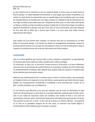 Richard Villón Barona
Par: 12
La otra historia que lo mantiene a uno en suspenso desde el inicio y que se revela hasta el
final es porque su madre despidió a Constantine su nana negra, que aunque no perdona a su
madre en cierta forma la comprende pues en aquella época era humillante para una mujer
de sociedad blanca ser burlada por una negra; aunque en realidad la hija de Constantine no
era negra era blanca que podía pasar por cualquiera de ellas, pues su nana había sido hija de
un blanco y tenido una hija muy blanca aunque el padre de la misma fuera negro, la madre le
explica la humillación y porque tuvo que hacer que se fuera Constantine, pero que después
de tres días ella la había ido a buscar para traerla a la casa pero esta había muerto
seguramente de tristeza.



Esta novela con esa historia bien contada, sin excesos hizo que se convirtiera en un Best
Seller en muy poco tiempo, una historia en donde sus protagonistas principales, aunque la
historia trata el racismo no se ve que una sea superior a otras, es mas nos demuestra como el
respeto y la confianza entre ella se da de a poco pero con firmes valores.


Conclusión
Éste es un libro agridulce que muestra odio y amor, prejuicios y aceptación, la capacidad del
ser humano para hacer daño con saña y también para cuidar y proteger.
Te conmueve, te hace reír, te horroriza, sientes ternura y frustración y te hace reflexionar
como fue vivir en esa tiempo de nuestra historia no muy lejano, meditas de cómo habría sido
tu comportamiento si hubieses sido cobarde para aceptar toda esa injusticia o hubieses sido
de las valientes que ente pones valores.

Sabemos que históricamente fue un proceso que se vivió en muchos países, mas acentuado
en Estados Unidos y en especial en el sur del mismo, asusta pensar que tantos blancos hayan
podido vivir tranquilamente sometiendo y humillando a otras personas por el color de su
piel, o siendo cómplices con su indiferencia.

Es una historia muy diferente q las que por películas uno ve como se demuestra la saña
contra los afroamericanos y como ellos no se pueden defender, películas que te hacen sentir
solo ira por todas las injusticias como son tratados, esta novela te lleva a una serie de
sentimientos confusos entre sentimientos totalmente contradictorios pero que de una forma
muy especial te hace ver y sentir el día a día de la época en Jackson, Misisipi. Una película
en la cual no es ganadora ninguna de las dos razas, al contrario hay finales lógicos y
sentimentales y hasta reflexivos que te ayudan a mejorar.
 