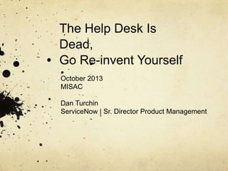 The Help Desk Is
Dead,
Go Re-invent Yourself
October 2013
MISAC
Dan Turchin
ServiceNow | Sr. Director Product Management
 