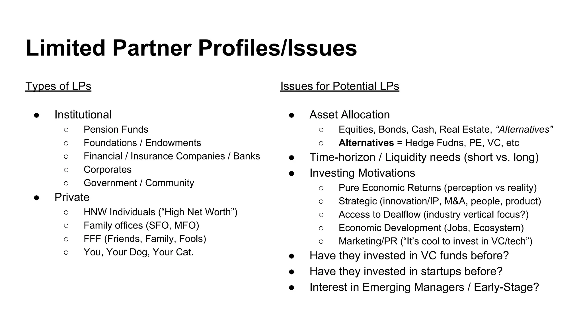 Limited Partner Profiles/Issues
Types of LPs
● Institutional
○ Pension Funds
○ Foundations / Endowments
○ Financial / Insurance Companies / Banks
○ Corporates
○ Government / Community
● Private
○ HNW Individuals (“High Net Worth”)
○ Family offices (SFO, MFO)
○ FFF (Friends, Family, Fools)
○ You, Your Dog, Your Cat.
Issues for Potential LPs
● Asset Allocation
○ Equities, Bonds, Cash, Real Estate, “Alternatives”
○ Alternatives = Hedge Fudns, PE, VC, etc
● Time-horizon / Liquidity needs (short vs. long)
● Investing Motivations
○ Pure Economic Returns (perception vs reality)
○ Strategic (innovation/IP, M&A, people, product)
○ Access to Dealflow (industry vertical focus?)
○ Economic Development (Jobs, Ecosystem)
○ Marketing/PR (“It’s cool to invest in VC/tech”)
● Have they invested in VC funds before?
● Have they invested in startups before?
● Interest in Emerging Managers / Early-Stage?
 