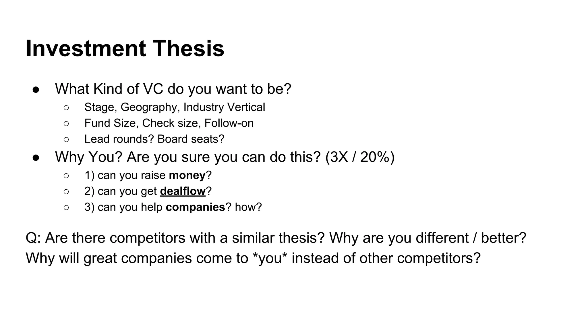 Investment Thesis
● What Kind of VC do you want to be?
○ Stage, Geography, Industry Vertical
○ Fund Size, Check size, Follow-on
○ Lead rounds? Board seats?
● Why You? Are you sure you can do this? (3X / 20%)
○ 1) can you raise money?
○ 2) can you get dealflow?
○ 3) can you help companies? how?
Q: Are there competitors with a similar thesis? Why are you different / better?
Why will great companies come to *you* instead of other competitors?
 