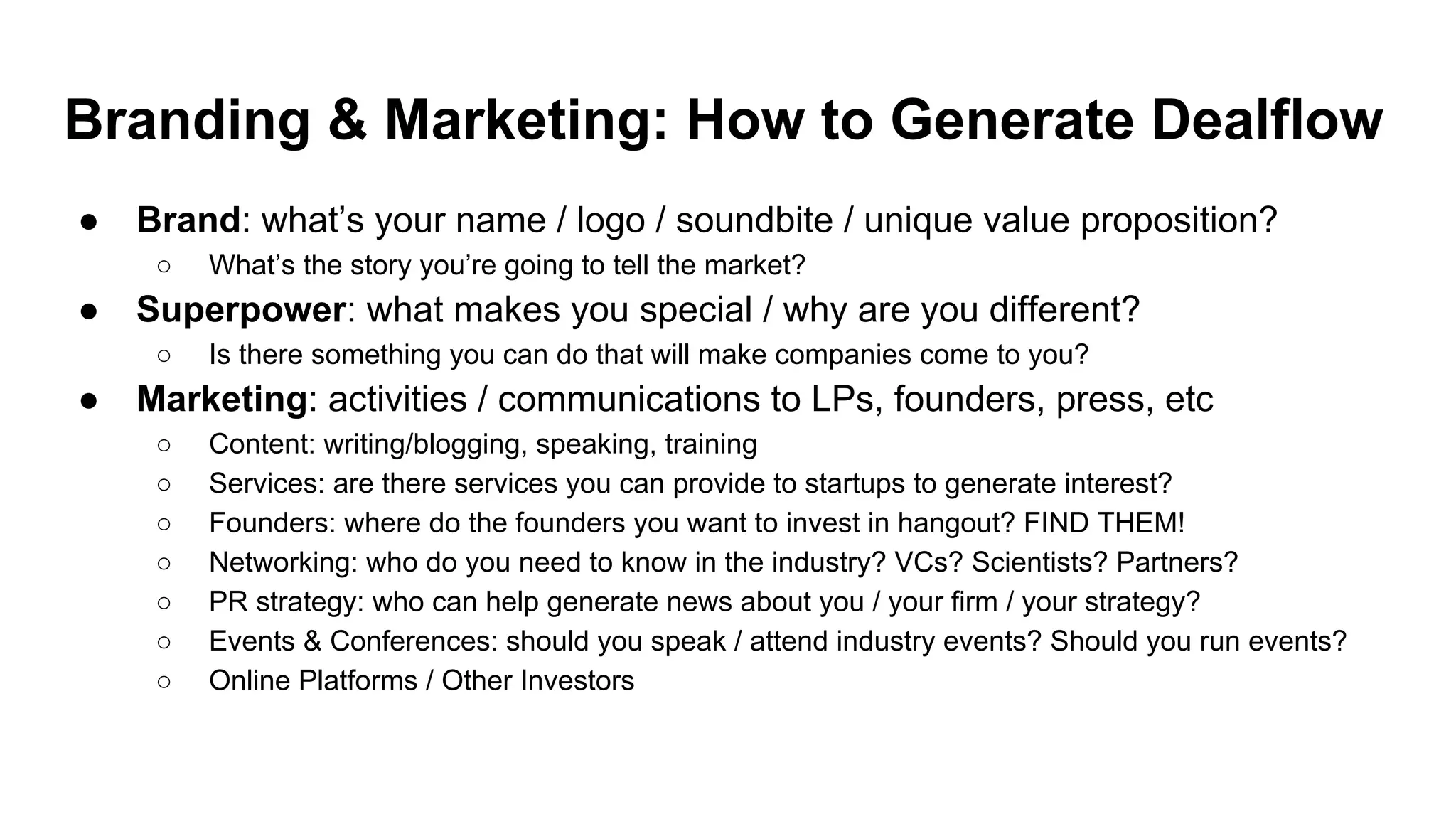 Branding & Marketing: How to Generate Dealflow
● Brand: what’s your name / logo / soundbite / unique value proposition?
○ What’s the story you’re going to tell the market?
● Superpower: what makes you special / why are you different?
○ Is there something you can do that will make companies come to you?
● Marketing: activities / communications to LPs, founders, press, etc
○ Content: writing/blogging, speaking, training
○ Services: are there services you can provide to startups to generate interest?
○ Founders: where do the founders you want to invest in hangout? FIND THEM!
○ Networking: who do you need to know in the industry? VCs? Scientists? Partners?
○ PR strategy: who can help generate news about you / your firm / your strategy?
○ Events & Conferences: should you speak / attend industry events? Should you run events?
○ Online Platforms / Other Investors
 