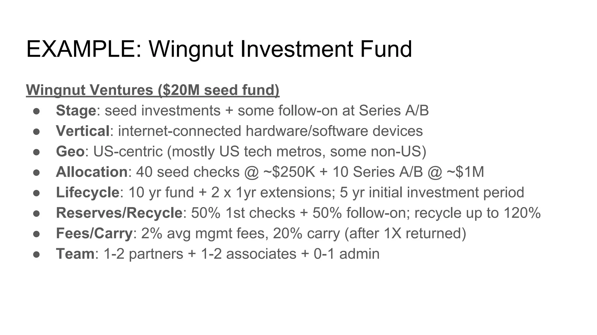 EXAMPLE: Wingnut Investment Fund
Wingnut Ventures ($20M seed fund)
● Stage: seed investments + some follow-on at Series A/B
● Vertical: internet-connected hardware/software devices
● Geo: US-centric (mostly US tech metros, some non-US)
● Allocation: 40 seed checks @ ~$250K + 10 Series A/B @ ~$1M
● Lifecycle: 10 yr fund + 2 x 1yr extensions; 5 yr initial investment period
● Reserves/Recycle: 50% 1st checks + 50% follow-on; recycle up to 120%
● Fees/Carry: 2% avg mgmt fees, 20% carry (after 1X returned)
● Team: 1-2 partners + 1-2 associates + 0-1 admin
 