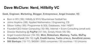 Dave McClure: Nerd, Hillbilly VC
Geek, Engineer, Marketing, Blogger, Entrepreneur, Angel Investor, VC
● Born in WV (‘66): Hillbilly & WVU Mountaineer football fan
● Johns Hopkins (‘88): Applied Mathematics / Engineering, CS
● Silicon Valley (‘89): Programmer & SQL Databases, Intel / MSFT
● Founder/CEO Aslan Computing (‘92-‘99), Internet + Ecom Consulting (small exit)
● Director Marketing @ PayPal (‘01-‘04), Simply Hired (‘05-‘06)
● Angel Investor/Advisor (‘04-‘09): Mint, Slideshare, Mashery, Twilio, WePay
● Founders Fund (‘08-‘10): Lyft, Credit Karma, Twilio ($TWLO), SendGrid ($SEND)
● 500 Startups (‘10-‘17): $400M / 2000 companies / 50 countries / 10 Unicorns
 