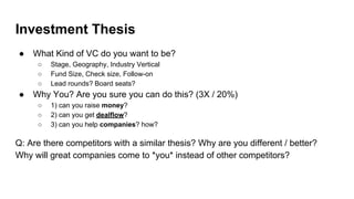 Investment Thesis
● What Kind of VC do you want to be?
○ Stage, Geography, Industry Vertical
○ Fund Size, Check size, Follow-on
○ Lead rounds? Board seats?
● Why You? Are you sure you can do this? (3X / 20%)
○ 1) can you raise money?
○ 2) can you get dealflow?
○ 3) can you help companies? how?
Q: Are there competitors with a similar thesis? Why are you different / better?
Why will great companies come to *you* instead of other competitors?
 